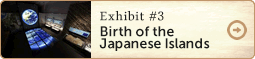 Exhibit 3　Birth of the Japanese Islands